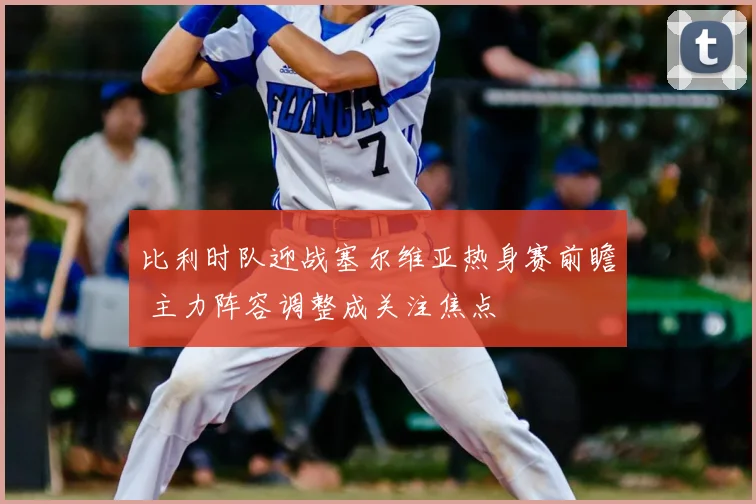 比利时队迎战塞尔维亚热身赛前瞻 主力阵容调整成关注焦点
