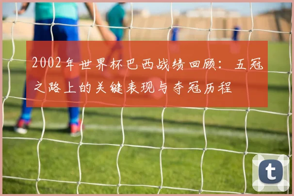 2002年世界杯巴西战绩回顾：五冠之路上的关键表现与夺冠历程