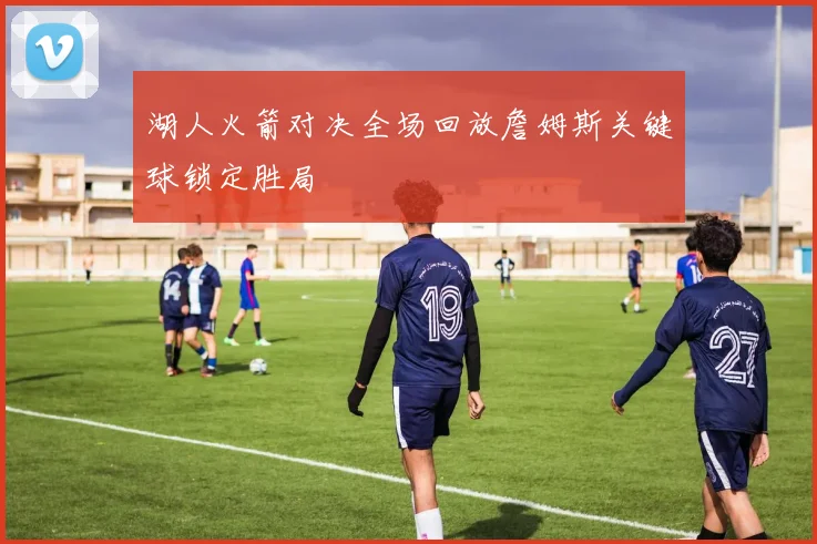 湖人火箭对决全场回放詹姆斯关键球锁定胜局