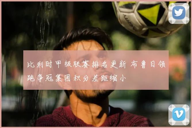 比利时甲级联赛排名更新 布鲁日领跑争冠集团积分差距缩小