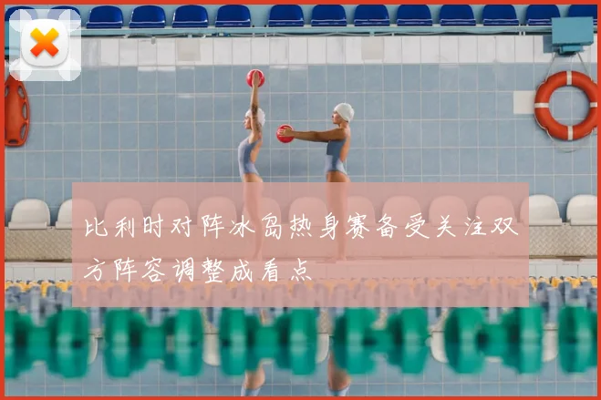 比利时对阵冰岛热身赛备受关注双方阵容调整成看点