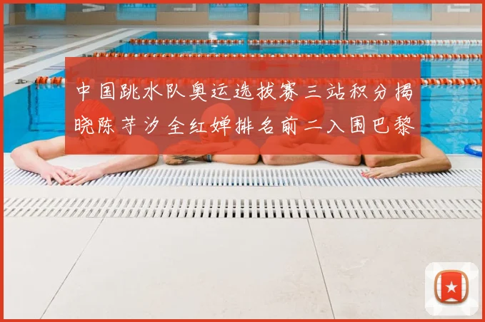 中国跳水队奥运选拔赛三站积分揭晓陈芋汐全红婵排名前二入围巴黎