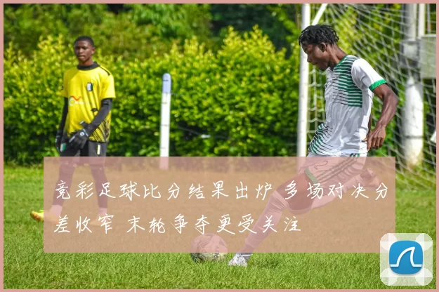 竞彩足球比分结果出炉 多场对决分差收窄 末轮争夺更受关注