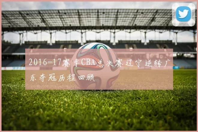2016-17赛季CBA总决赛辽宁逆转广东夺冠历程回顾