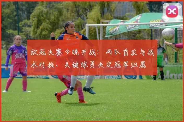 欧冠决赛今晚开战：两队首发与战术对抗、关键球员决定冠军归属