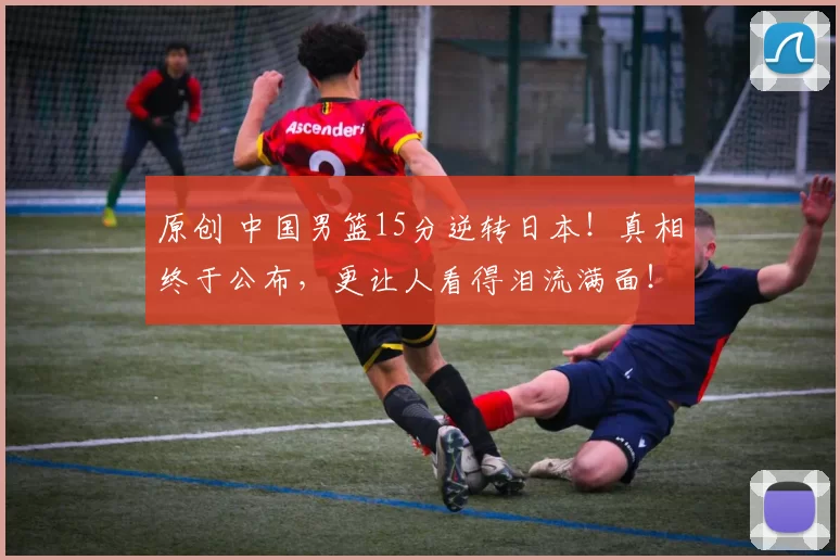 原创 中国男篮15分逆转日本！真相终于公布，更让人看得泪流满面！