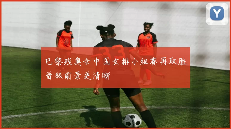 巴黎残奥会中国女排小组赛再取胜晋级前景更清晰