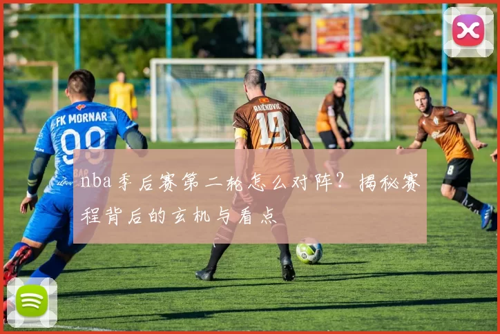 nba季后赛第二轮怎么对阵？揭秘赛程背后的玄机与看点