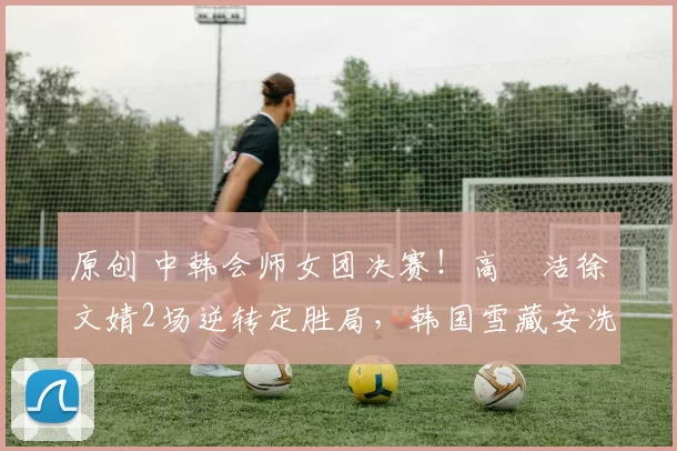 原创 中韩会师女团决赛!高昉洁徐文婧2场逆转定胜局,韩国雪藏安洗莹