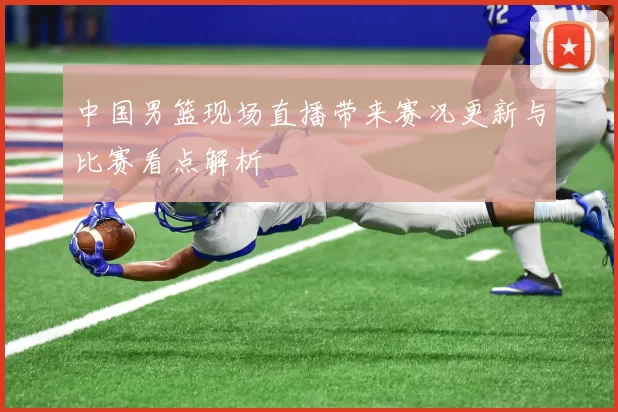 中国男篮现场直播带来赛况更新与比赛看点解析