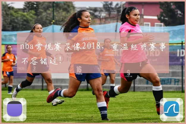 nba常规赛录像2018,重温经典赛事不容错过!