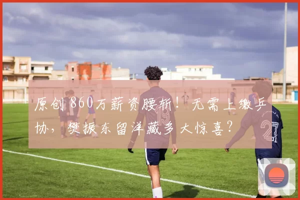 原创 860万薪资腰斩！无需上缴乒协，樊振东留洋藏多大惊喜？