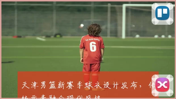 天津男篮新赛季球衣设计发布，传统元素融合现代风格