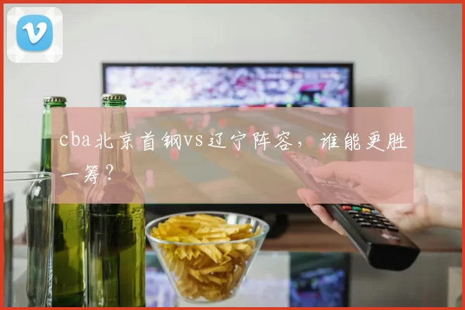 cba北京首钢vs辽宁阵容，谁能更胜一筹？