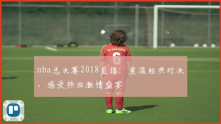 nba总决赛2018直播：重温经典对决，感受热血激情盛宴