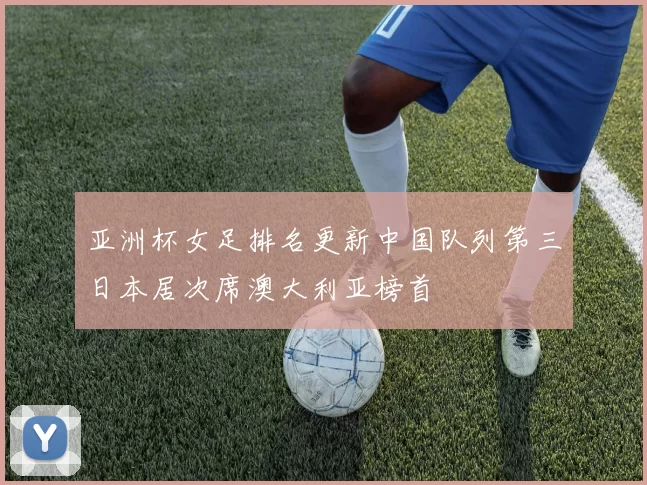 亚洲杯女足排名更新中国队列第三日本居次席澳大利亚榜首