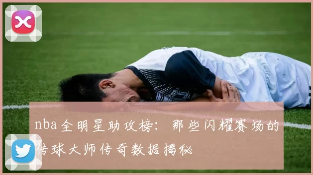 nba全明星助攻榜：那些闪耀赛场的传球大师传奇数据揭秘