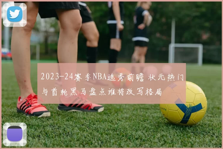 2023-24赛季NBA选秀前瞻 状元热门与首轮黑马盘点谁将改写格局