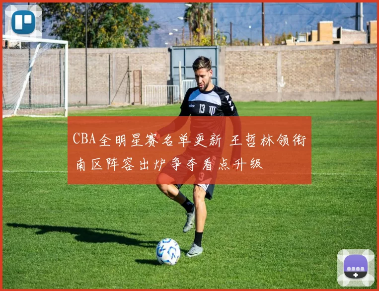 CBA全明星赛名单更新 王哲林领衔南区阵容出炉争夺看点升级