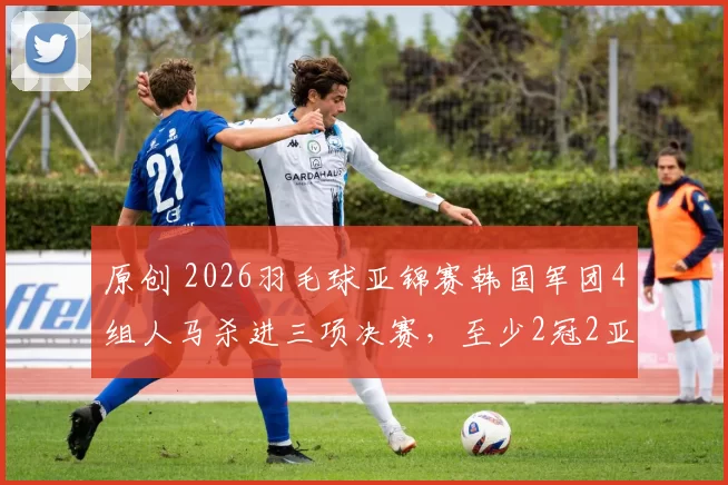 原创 2026羽毛球亚锦赛韩国军团4组人马杀进三项决赛，至少2冠2亚收官