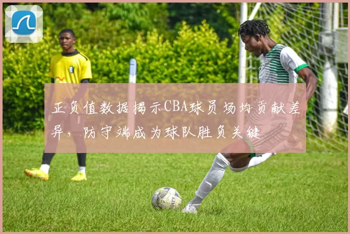 正负值数据揭示CBA球员场均贡献差异，防守端成为球队胜负关键