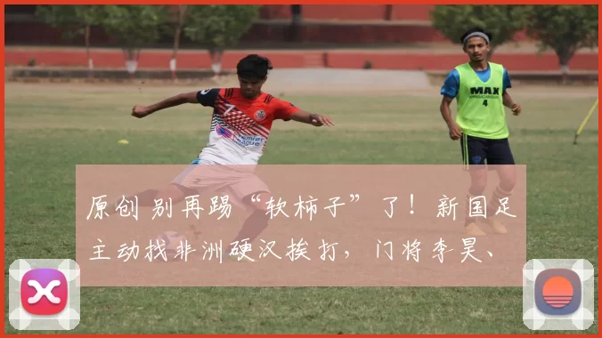 原创 别再踢“软柿子”了!新国足主动找非洲硬汉挨打,门将李昊、队长徐彬带队掀起青春风暴!