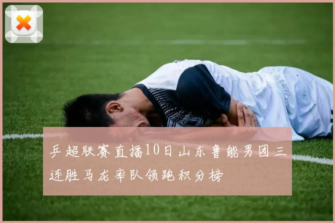 乒超联赛直播10日山东鲁能男团三连胜马龙率队领跑积分榜