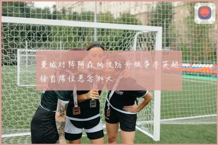 曼城对阵阿森纳攻防升级争夺英超榜首席位悬念加大