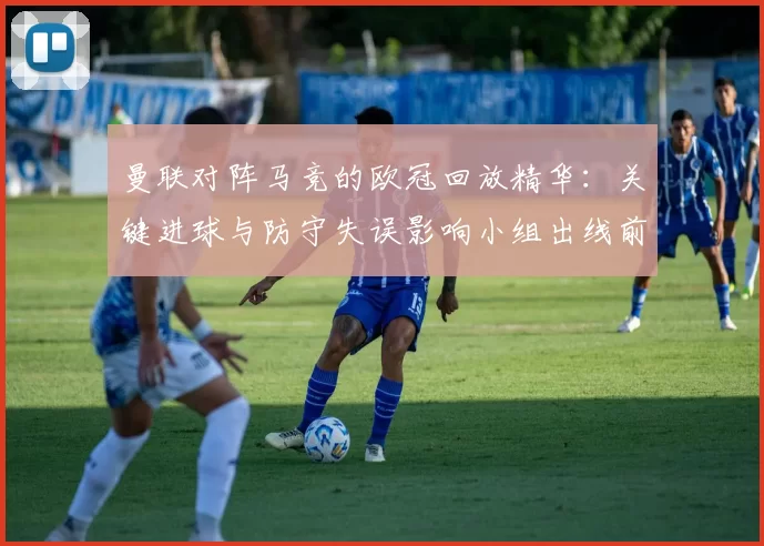 曼联对阵马竞的欧冠回放精华:关键进球与防守失误影响小组出线前景