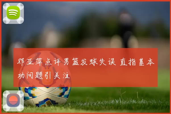 邓亚萍点评男篮发球失误 直指基本功问题引关注