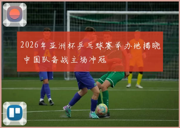 2026年亚洲杯乒乓球赛举办地揭晓 中国队备战主场冲冠
