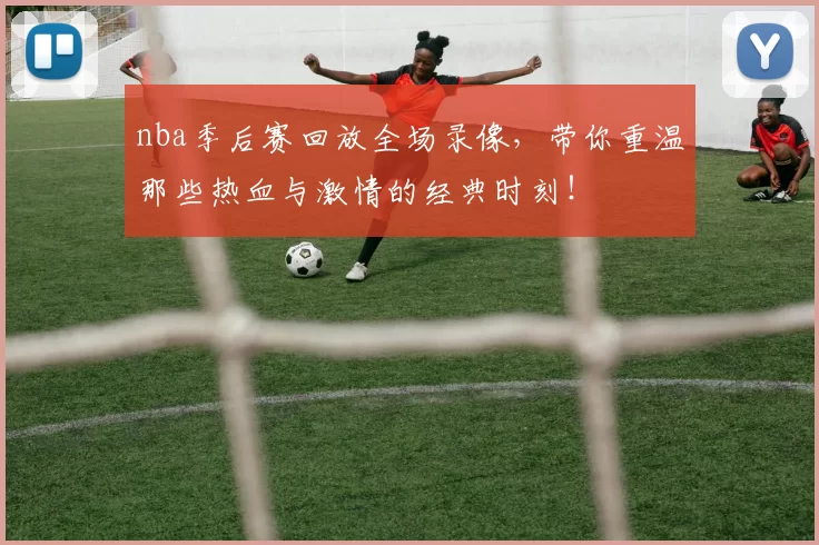nba季后赛回放全场录像，带你重温那些热血与激情的经典时刻！