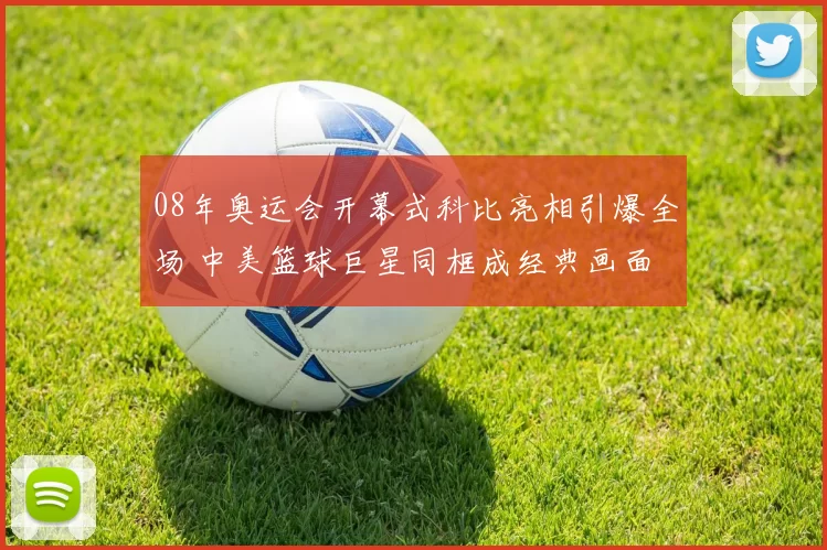 08年奥运会开幕式科比亮相引爆全场 中美篮球巨星同框成经典画面