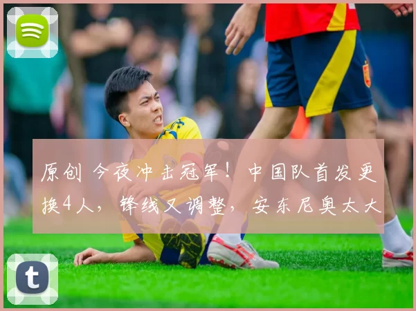 原创 今夜冲击冠军！中国队首发更换4人，锋线又调整，安东尼奥太大胆