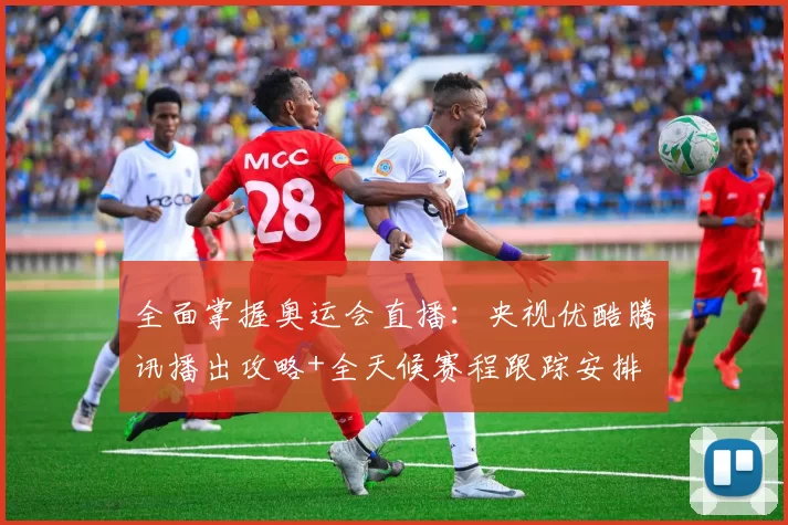 全面掌握奥运会直播:央视优酷腾讯播出攻略+全天候赛程跟踪安排