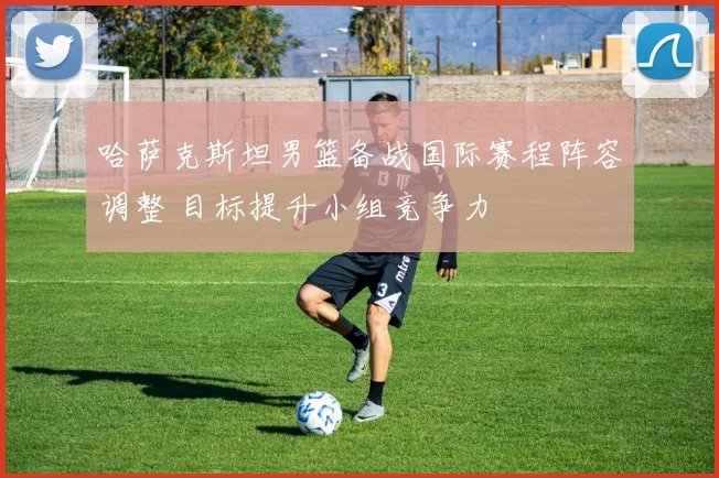 哈萨克斯坦男篮备战国际赛程阵容调整 目标提升小组竞争力