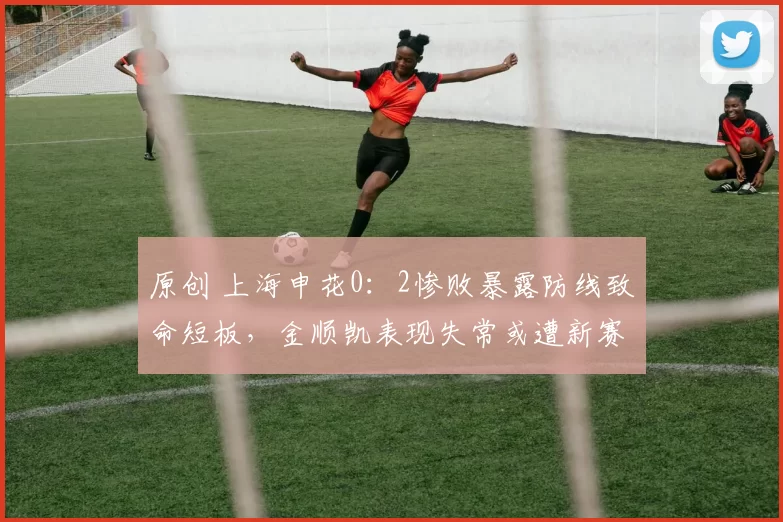 原创 上海申花0：2惨败暴露防线致命短板，金顺凯表现失常或遭新赛季冷遇