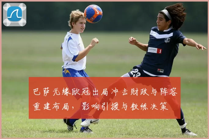 巴萨无缘欧冠出局冲击财政与阵容重建布局,影响引援与教练决策