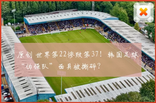 原创 世界第22惨败第37！韩国足球“伪强队”面具被撕碎？