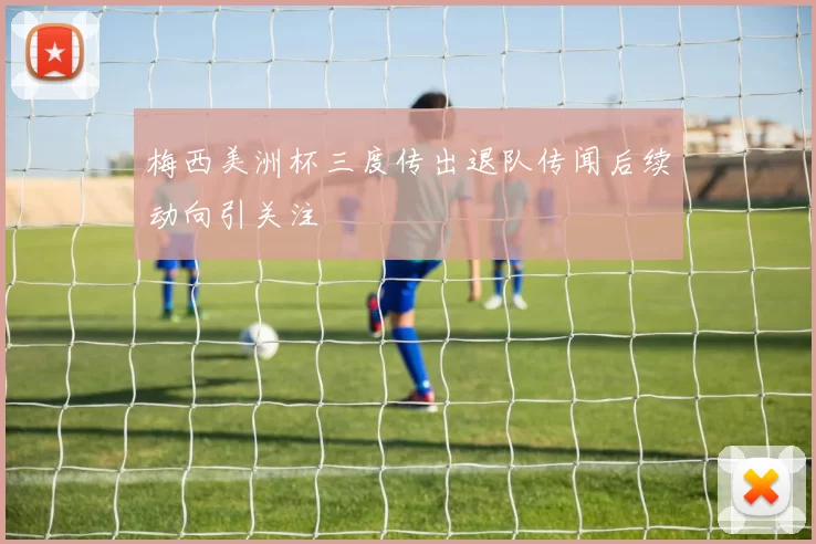 梅西美洲杯三度传出退队传闻后续动向引关注