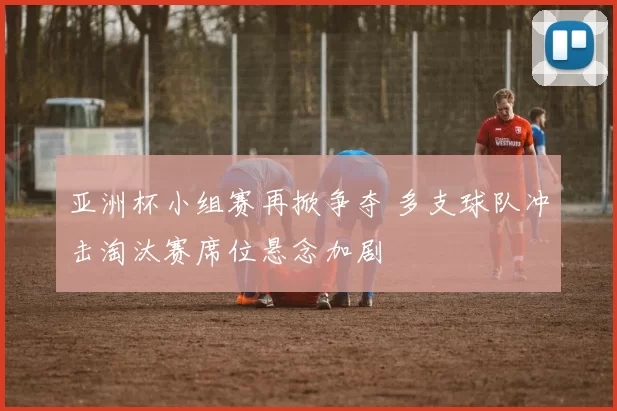 亚洲杯小组赛再掀争夺 多支球队冲击淘汰赛席位悬念加剧