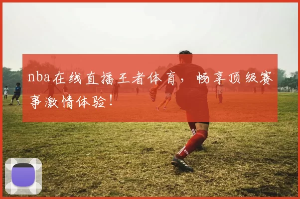 nba在线直播王者体育，畅享顶级赛事激情体验！