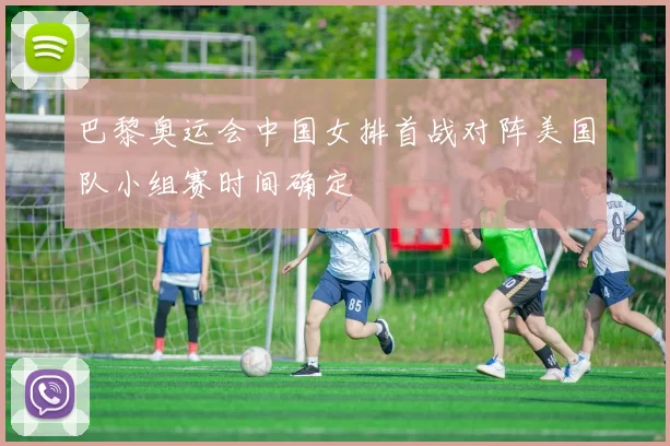 巴黎奥运会中国女排首战对阵美国队小组赛时间确定