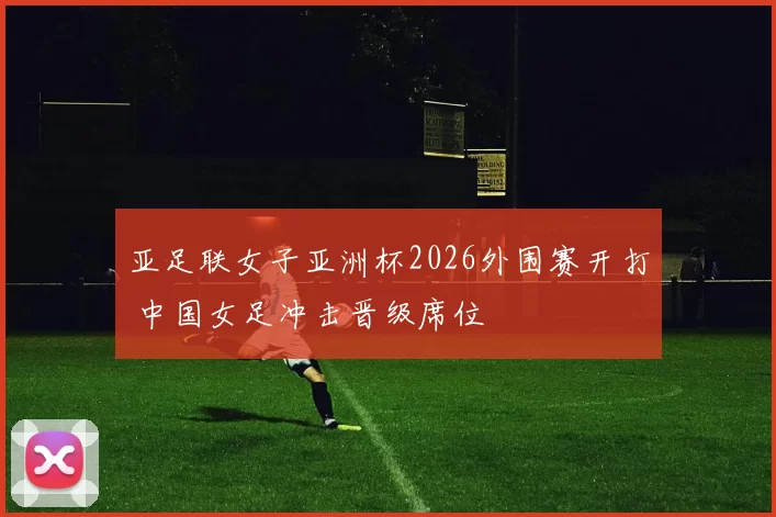 亚足联女子亚洲杯2026外围赛开打 中国女足冲击晋级席位