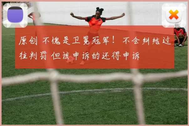 原创 不愧是卫冕冠军！不会纠结过往判罚 但该申诉的还得申诉