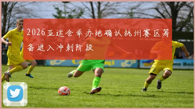 2026亚运会举办地确认杭州赛区筹备进入冲刺阶段