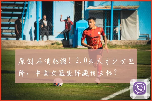 原创 压哨驰援!2.0米天才少女空降,中国女篮变阵藏何玄机?