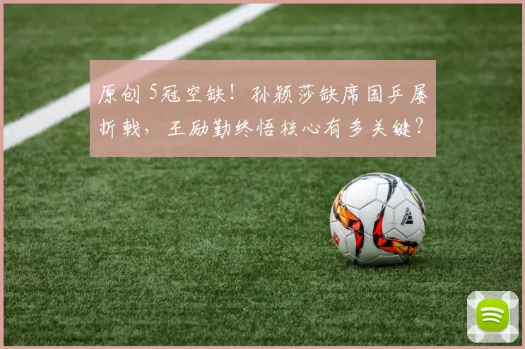 原创 5冠空缺!孙颖莎缺席国乒屡折戟,王励勤终悟核心有多关键?