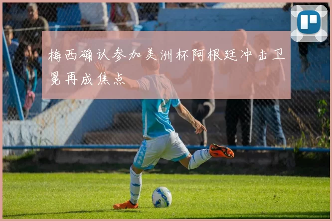 梅西确认参加美洲杯阿根廷冲击卫冕再成焦点