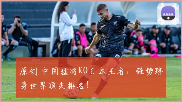 原创 中国猛将KO日本王者，强势跻身世界顶尖排名！